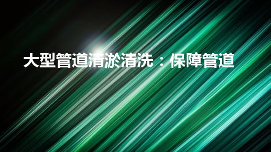 大型管道清淤清洗：保障管道暢通，提升設(shè)備壽命